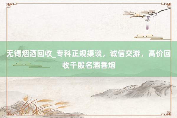 无锡烟酒回收_专科正规渠谈，诚信交游，高价回收千般名酒香烟