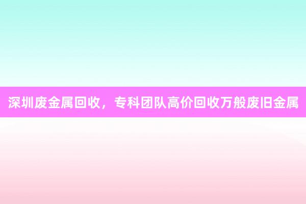 深圳废金属回收，专科团队高价回收万般废旧金属