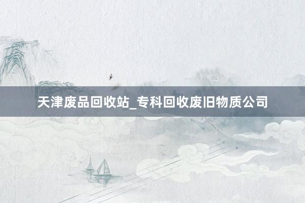 天津废品回收站_专科回收废旧物质公司