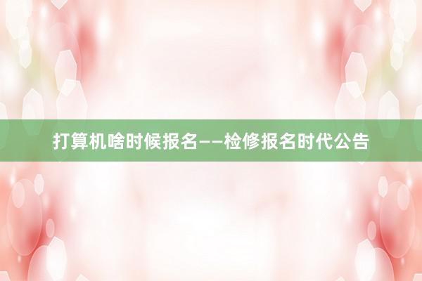 打算机啥时候报名——检修报名时代公告