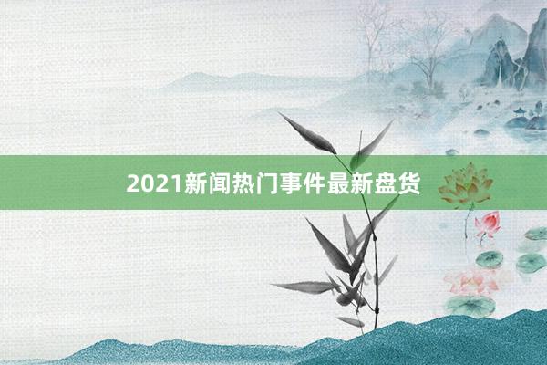 2021新闻热门事件最新盘货