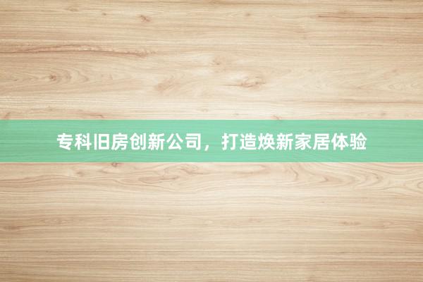 专科旧房创新公司，打造焕新家居体验