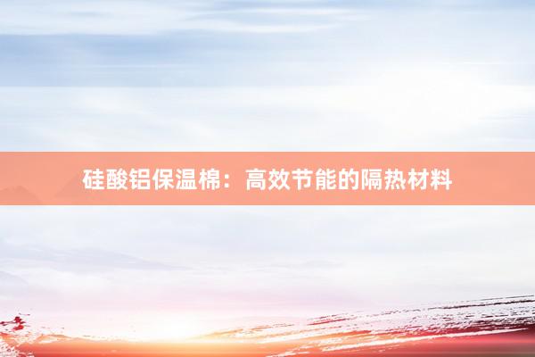硅酸铝保温棉：高效节能的隔热材料