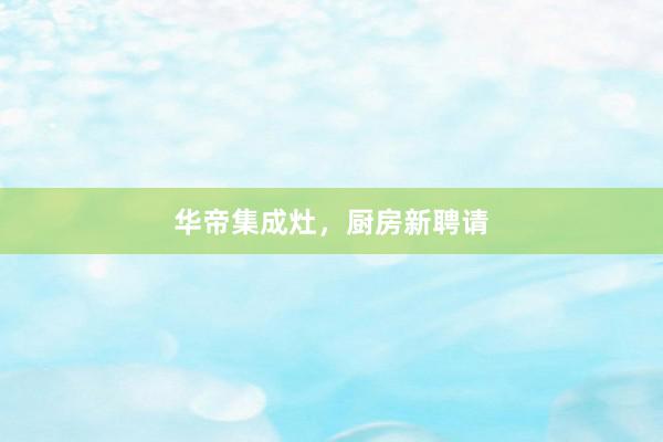 华帝集成灶，厨房新聘请